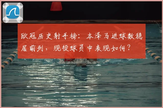 欧冠历史射手榜：本泽马进球数稳居前列，现役球员中表现如何？