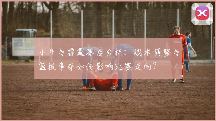 小牛与雷霆赛后分析：战术调整与篮板争夺如何影响比赛走向？