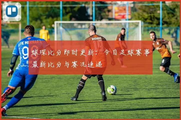 球琛比分即时更新：今日足球赛事最新比分与赛况速递