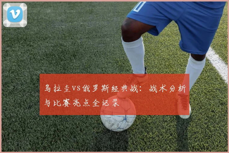 乌拉圭vs俄罗斯经典战：战术分析与比赛亮点全记录